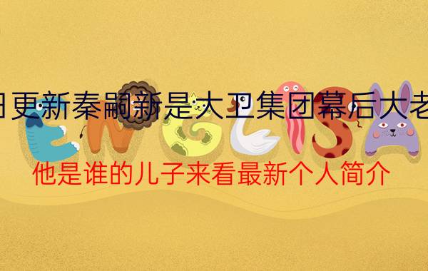 今日更新秦嗣新是大卫集团幕后大老板吗 他是谁的儿子来看最新个人简介